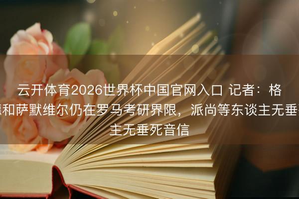 云开体育2026世界杯中国官网入口 记者：格林伍德和萨默维尔仍在罗马考研界限，派尚等东谈主无垂死音信