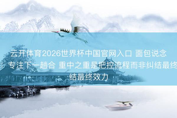 云开体育2026世界杯中国官网入口 面包说念心态：专注下一趟合 重中之重是把控流程而非纠结最终效力