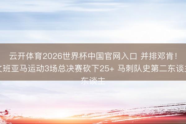 云开体育2026世界杯中国官网入口 并排邓肯！文班亚马运动3场总决赛砍下25+ 马刺队史第二东谈主