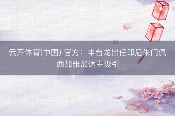 云开体育(中国) 官方：申台龙出任印尼朱门佩西加雅加达主汲引