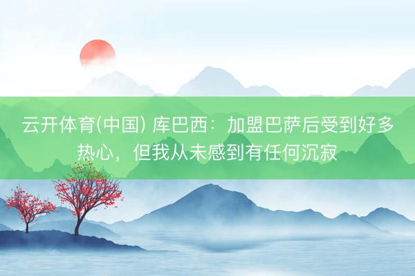 云开体育(中国) 库巴西：加盟巴萨后受到好多热心，但我从未感到有任何沉寂