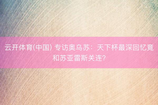 云开体育(中国) 专访奥乌苏：天下杯最深回忆竟和苏亚雷斯关连？