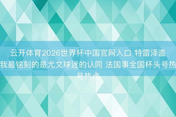 云开体育2026世界杯中国官网入口 特雷泽盖：我最铭刻的是尤文球迷的认同 法国事全国杯头号热点