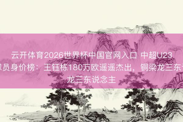 云开体育2026世界杯中国官网入口 中超U23原土球员身价榜：王钰栋180万欧遥遥杰出，铜梁龙三东说念主