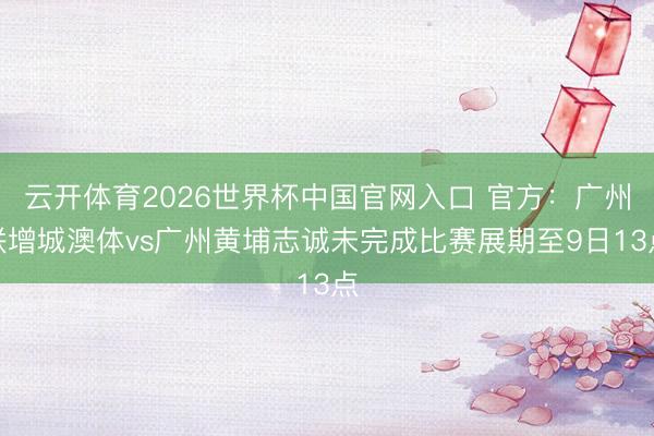 云开体育2026世界杯中国官网入口 官方：广州联增城澳体vs广州黄埔志诚未完成比赛展期至9日13点