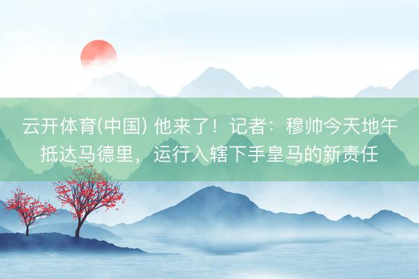 云开体育(中国) 他来了!记者:穆帅今天地午抵达马德里,运行入辖下手皇马的新责任
