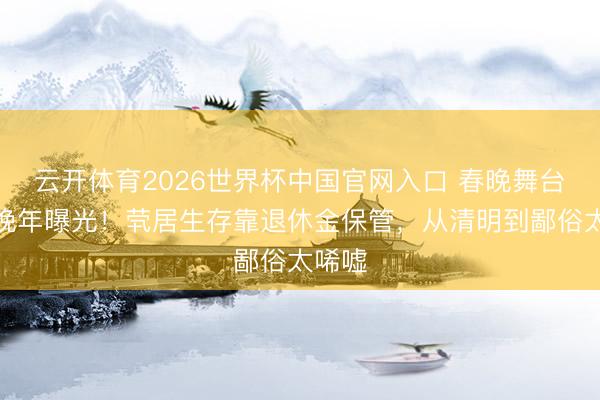 云开体育2026世界杯中国官网入口 春晚舞台顶流晚年曝光！茕居生存靠退休金保管，从清明到鄙俗太唏嘘