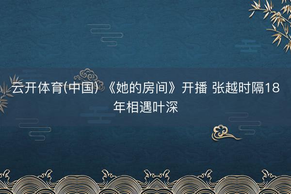 云开体育(中国) 《她的房间》开播 张越时隔18年相遇叶深