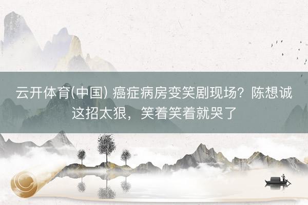 云开体育(中国) 癌症病房变笑剧现场？陈想诚这招太狠，笑着笑
