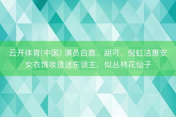 云开体育(中国) 演员白鹿、胡可、倪虹洁惠安女衣饰妆造迷东谈主，似丛林花仙子