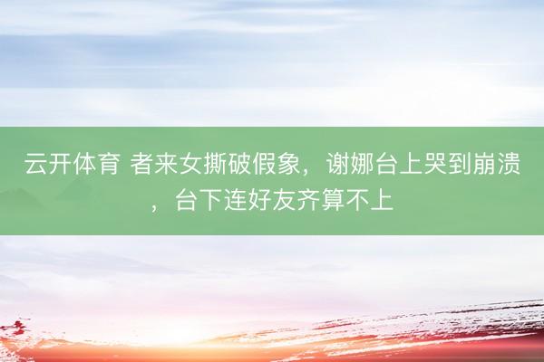 云开体育 者来女撕破假象，谢娜台上哭到崩溃，台下连好友齐算不上