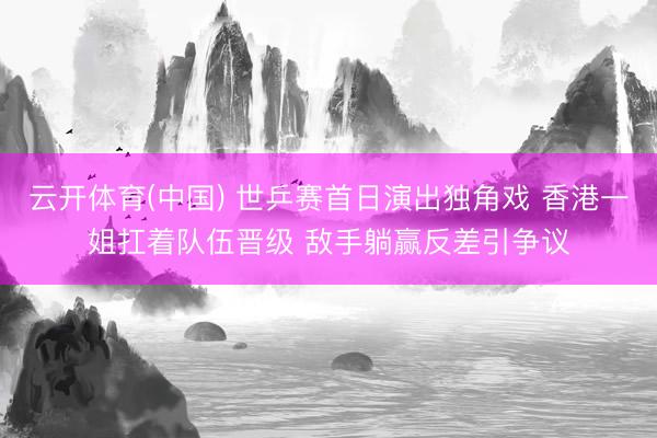 云开体育(中国) 世乒赛首日演出独角戏 香港一姐扛着队伍晋级 敌手躺赢反差引争议