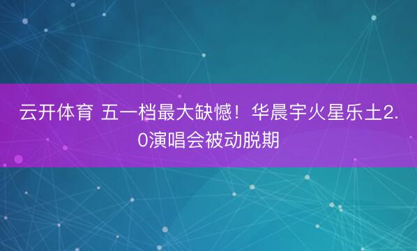 云开体育 五一档最大缺憾！华晨宇火星乐土2.0演唱会被动脱期