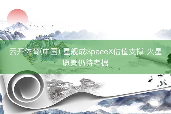 云开体育(中国) 星舰成SpaceX估值支撑 火星愿景仍待考据