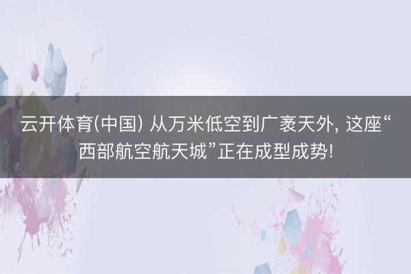 云开体育(中国) 从万米低空到广袤天外， 这座“西部航空航天城”正在成型成势!