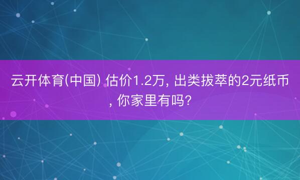 云开体育(中国) 估价1.2万， 出类拔萃的2元纸币， 你家里有吗?