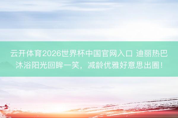 云开体育2026世界杯中国官网入口 迪丽热巴沐浴阳光回眸一笑，减龄优雅好意思出圈！