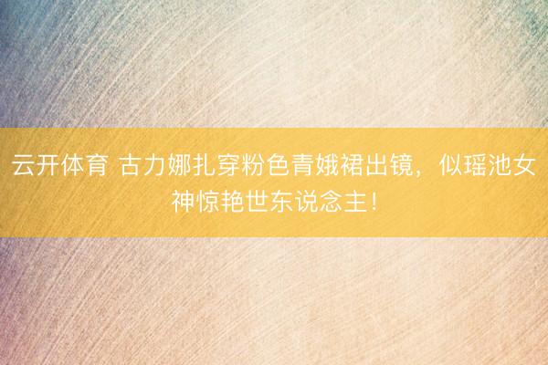 云开体育 古力娜扎穿粉色青娥裙出镜，似瑶池女神惊艳世东说念主！