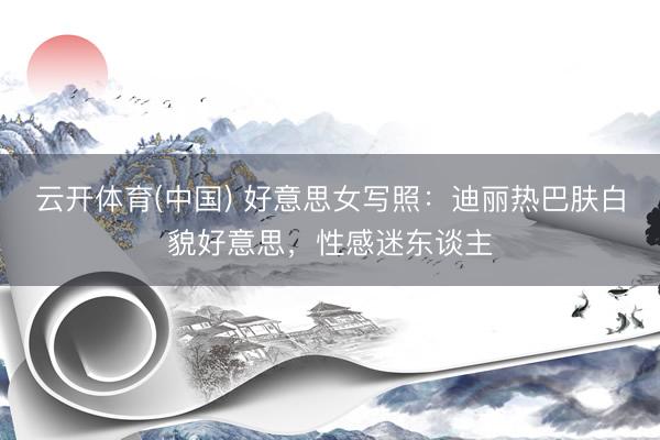 云开体育(中国) 好意思女写照：迪丽热巴肤白貌好意思，性感迷东谈主