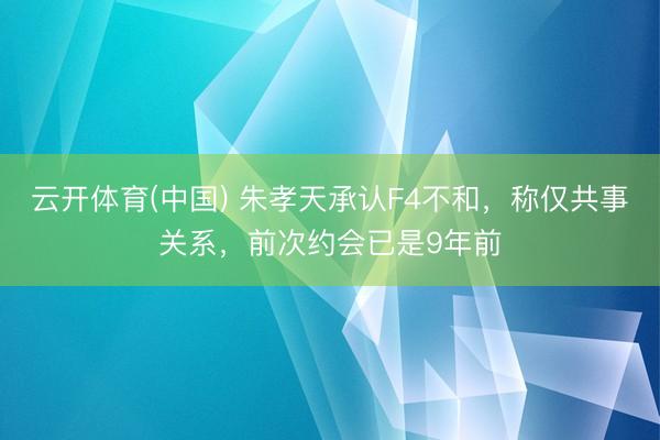 云开体育(中国) 朱孝天承认F4不和，称仅共事关系，前次约会已是9年前