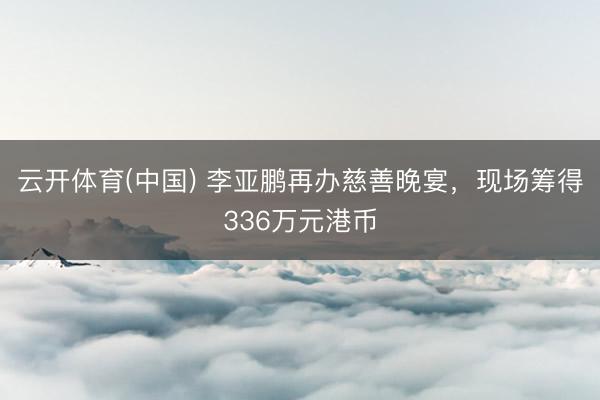 云开体育(中国) 李亚鹏再办慈善晚宴，现场筹得336万元港币