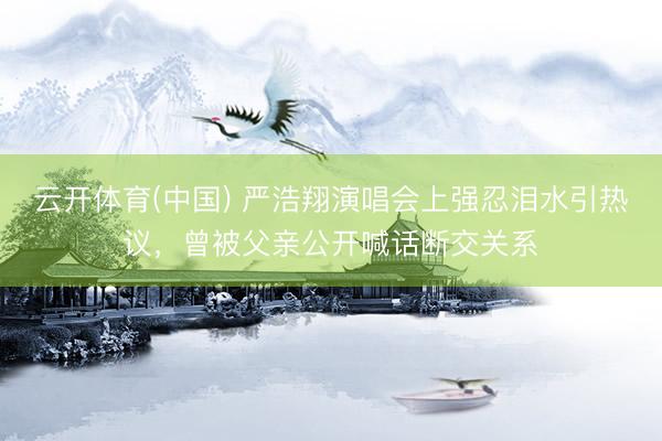 云开体育(中国) 严浩翔演唱会上强忍泪水引热议，曾被父亲公开喊话断交关系