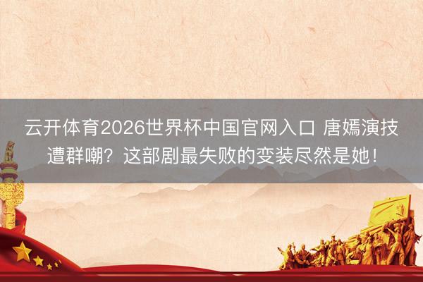 云开体育2026世界杯中国官网入口 唐嫣演技遭群嘲？这部剧最失败的变装尽然是她！