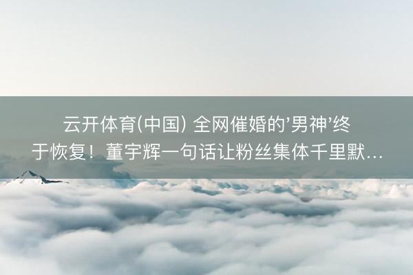 云开体育(中国) 全网催婚的'男神'终于恢复!董宇辉一句话让粉丝集体千里默…