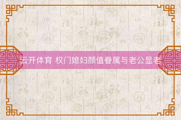 云开体育 权门媳妇颜值眷属与老公显老