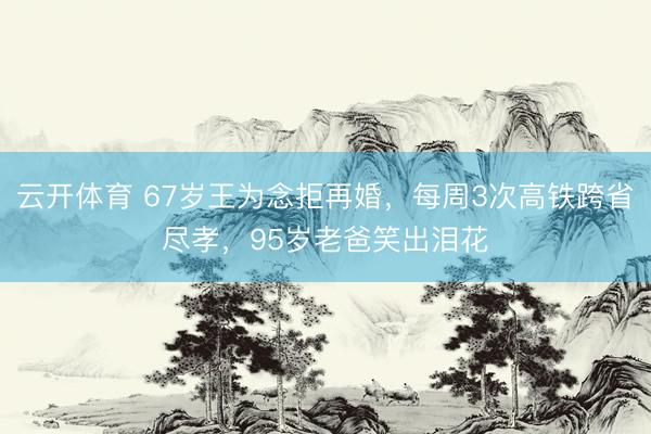 云开体育 67岁王为念拒再婚，每周3次高铁跨省尽孝，95岁老爸笑出泪花