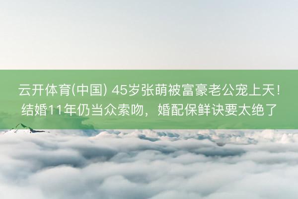 云开体育(中国) 45岁张萌被富豪老公宠上天！结婚11年仍当众索吻，婚配保鲜诀要太绝了