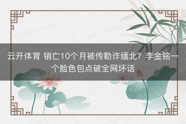 云开体育 销亡10个月被传勒诈缅北？李金铭一个脸色包点破全网坏话