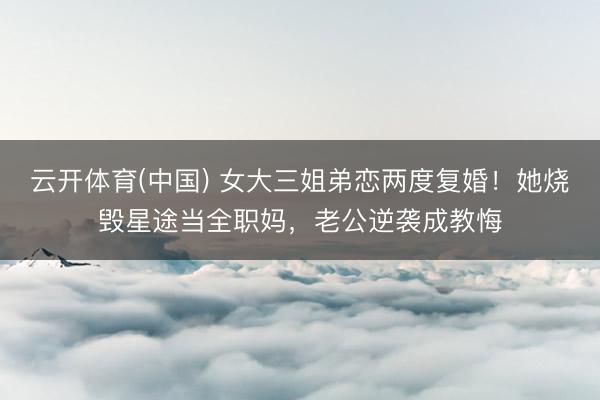 云开体育(中国) 女大三姐弟恋两度复婚！她烧毁星途当全职妈，老公逆袭成教悔