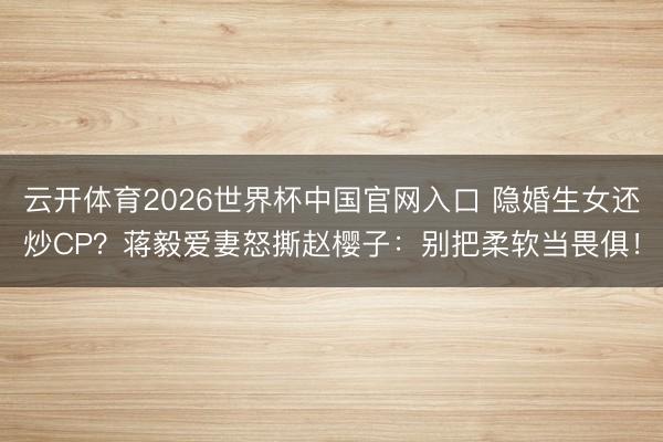 云开体育2026世界杯中国官网入口 隐婚生女还炒CP?蒋毅爱妻怒撕赵樱子:别把柔软当畏俱!