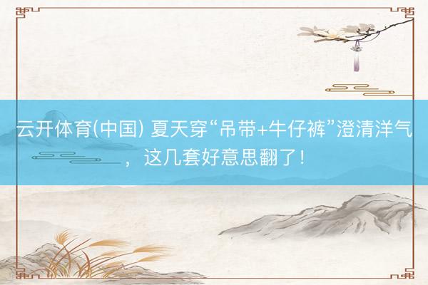 云开体育(中国) 夏天穿“吊带+牛仔裤”澄清洋气，这几套好意思翻了！