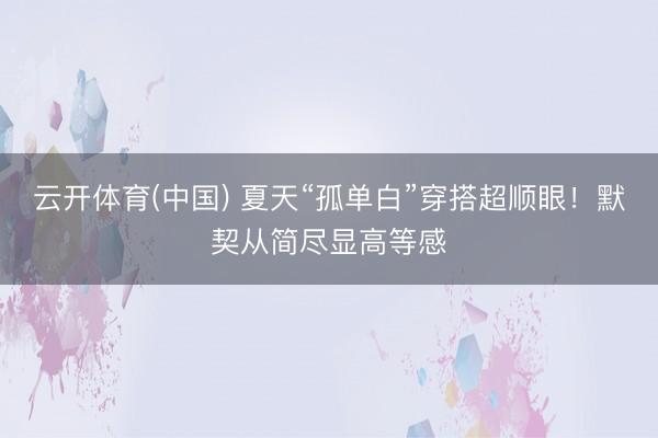 云开体育(中国) 夏天“孤单白”穿搭超顺眼！默契从简尽显高等感