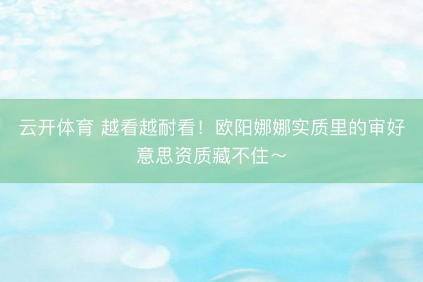 云开体育 越看越耐看！欧阳娜娜实质里的审好意思资质藏不住～
