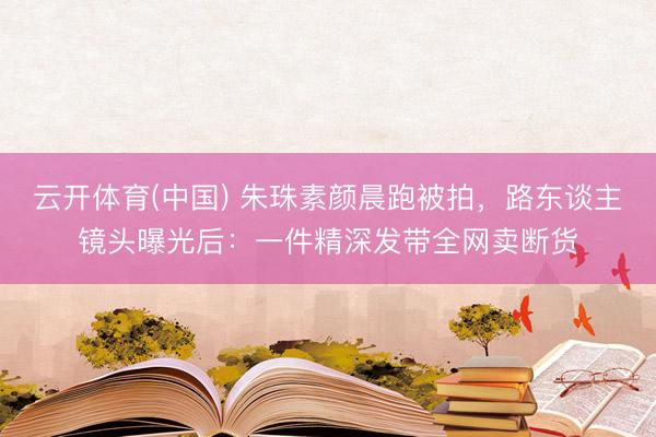 云开体育(中国) 朱珠素颜晨跑被拍，路东谈主镜头曝光后：一件精深发带全网卖断货