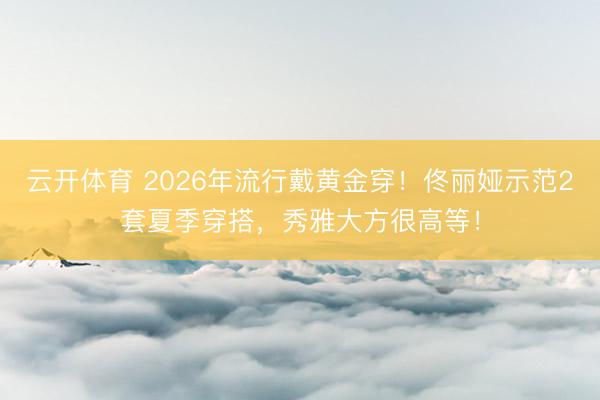 云开体育 2026年流行戴黄金穿！佟丽娅示范2套夏季穿搭，秀雅大方很高等！