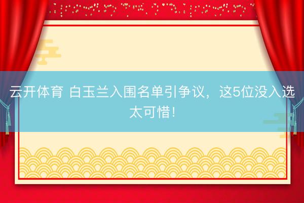 云开体育 白玉兰入围名单引争议，这5位没入选太可惜！