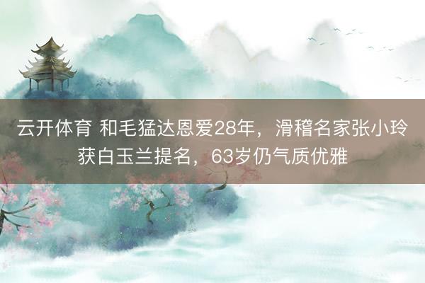云开体育 和毛猛达恩爱28年，滑稽名家张小玲获白玉兰提名，63岁仍气质优雅