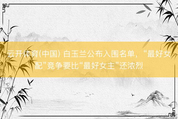 云开体育(中国) 白玉兰公布入围名单，“最好女配”竞争要比“最好女主”还浓烈