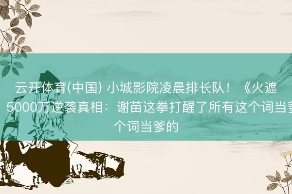 云开体育(中国) 小城影院凌晨排长队！《火遮眼》5000万逆袭真相：谢苗这拳打醒了所有这个词当爹的