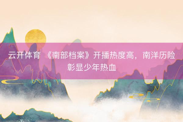 云开体育 《南部档案》开播热度高，南洋历险彰显少年热血