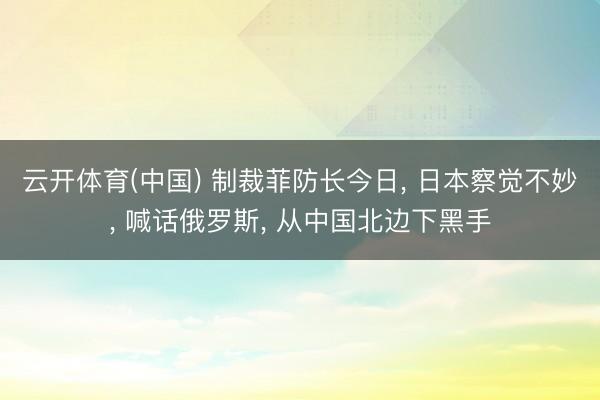 云开体育(中国) 制裁菲防长今日, 日本察觉不妙, 喊话俄罗斯, 从中国北边下黑手