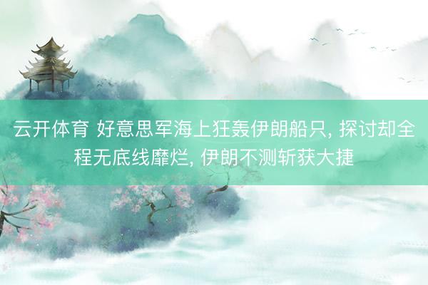 云开体育 好意思军海上狂轰伊朗船只， 探讨却全程无底线靡烂， 伊朗不测斩获大捷