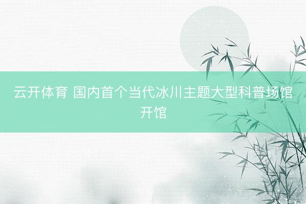 云开体育 国内首个当代冰川主题大型科普场馆开馆