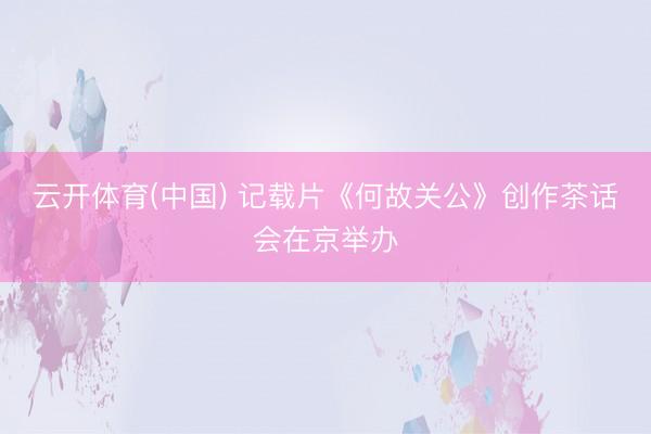 云开体育(中国) 记载片《何故关公》创作茶话会在京举办