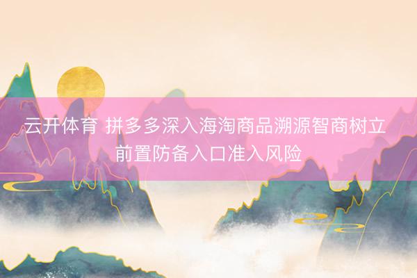 云开体育 拼多多深入海淘商品溯源智商树立 前置防备入口准入风险