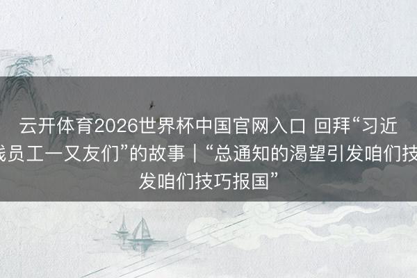 云开体育2026世界杯中国官网入口 回拜“习近平与一线员工一又友们”的故事｜“总通知的渴望引发咱们技巧报国”